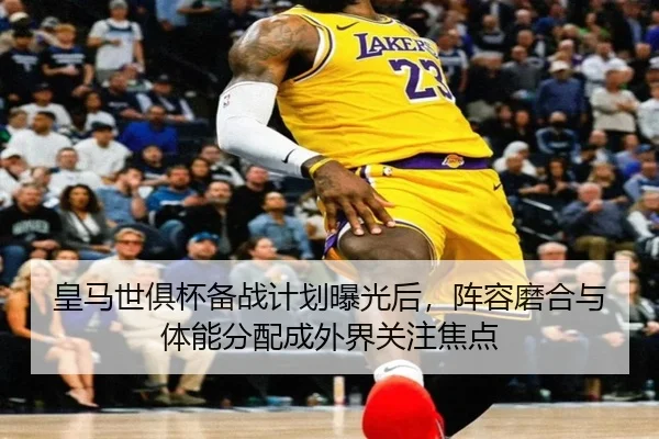 皇马世俱杯备战计划曝光后，阵容磨合与体能分配成外界关注焦点