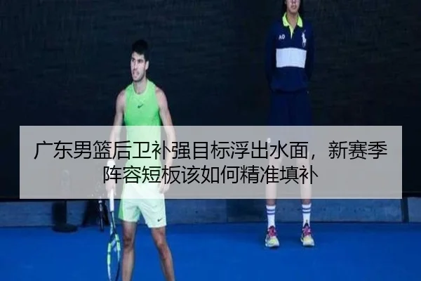 广东男篮后卫补强目标浮出水面，新赛季阵容短板该如何精准填补 | kaiyun